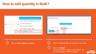 Click on Bulk Update Inventory Click on Choose File and upload the saved file
987
8
9
7
Click on Upload
The stock will be updated in the system. To
see the changes, refresh the page.
How to edit quantity in Bulk?
 