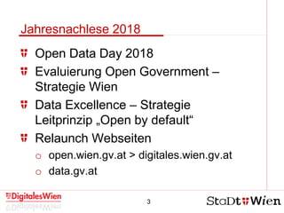 3
Jahresnachlese 2018
Open Data Day 2018
Evaluierung Open Government –
Strategie Wien
Data Excellence – Strategie
Leitprinzip „Open by default“
Relaunch Webseiten
o open.wien.gv.at > digitales.wien.gv.at
o data.gv.at
 