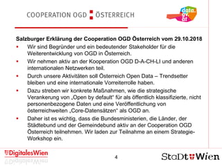 4
Cooperation OGD Österreich
Salzburger Erklärung der Cooperation OGD Österreich vom 29.10.2018
 Wir sind Begründer und ein bedeutender Stakeholder für die
Weiterentwicklung von OGD in Österreich.
 Wir nehmen aktiv an der Kooperation OGD D-A-CH-LI und anderen
internationalen Netzwerken teil.
 Durch unsere Aktivitäten soll Österreich Open Data – Trendsetter
bleiben und eine internationale Vorreiterrolle haben.
 Dazu streben wir konkrete Maßnahmen, wie die strategische
Verankerung von „Open by default“ für als öffentlich klassifizierte, nicht
personenbezogene Daten und eine Veröffentlichung von
österreichweiten „Core-Datensätzen“ als OGD an.
 Daher ist es wichtig, dass die Bundesministerien, die Länder, der
Städtebund und der Gemeindebund aktiv an der Cooperation OGD
Österreich teilnehmen. Wir laden zur Teilnahme an einem Strategie-
Workshop ein.
 