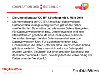 5
Cooperation OGD Österreich
 Die Umstellung auf CC BY 4.0 erfolgt mit 1. März 2019
 Die Verwendung der CC-BY.4.0 soll auf den jeweiligen
Datenportalen vorangekündigt werden gilt für alle bisher
veröffentlichten Datensätze und alle neuen Datensätze gelten.
Für Datenverwenderinnen bzw. Datenverwender wird kein
Stabilitätsbruch gesehen, da das Lizenzupdate zu keinen
Verschlechterungen bei den Datenverwenderinnen bzw.
Datenverwendern führt. Für Lizenznehmerinnen bzw.
Lizenznehmer, die Daten unter der alten Lizenz erhalten haben,
gilt diese weiterhin. Dies muss nicht extra am Datenportal
erwähnt werden. Ein Zugriff auf einen aktuellen Datensatz, der
dann unter Version 4.0 steht, bewirkt jedoch die Verwendung der
Daten unter der Version 4.0.
 