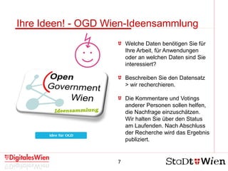 7
Ihre Ideen! - OGD Wien-Ideensammlung
Welche Daten benötigen Sie für
Ihre Arbeit, für Anwendungen
oder an welchen Daten sind Sie
interessiert?
Beschreiben Sie den Datensatz
> wir recherchieren.
Die Kommentare und Votings
anderer Personen sollen helfen,
die Nachfrage einzuschätzen.
Wir halten Sie über den Status
am Laufenden. Nach Abschluss
der Recherche wird das Ergebnis
publiziert.
 