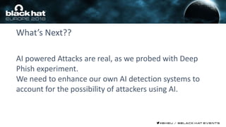 What’s Next??
AI powered Attacks are real, as we probed with Deep
Phish experiment.
We need to enhance our own AI detection systems to
account for the possibility of attackers using AI.
 
