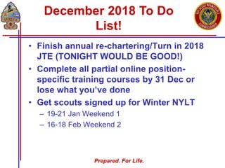 Prepared. For Life.
• Finish annual re-chartering/Turn in 2018
JTE (TONIGHT WOULD BE GOOD!)
• Complete all partial online position-
specific training courses by 31 Dec or
lose what you’ve done
• Get scouts signed up for Winter NYLT
– 19-21 Jan Weekend 1
– 16-18 Feb Weekend 2
December 2018 To Do
List!
 