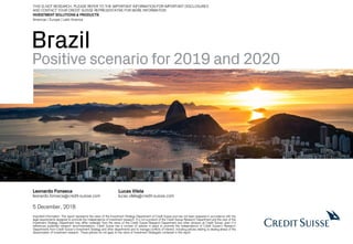 Brazil
Positive scenario for 2019 and 2020
Leonardo Fonseca
leonardo.fonseca@credit-suisse.com
Lucas Vilela
lucas.vilela@credit-suisse.com
5 December, 2018
Important Information: This report represents the views of the Investment Strategy Department of Credit Suisse and has not been prepared in accordance with the
legal requirements designed to promote the independence of investment research. It is not a product of the Credit Suisse Research Department and the view of the
Investment Strategy Department may differ materially from the views of the Credit Suisse Research Department and other divisions at Credit Suisse, even if it
references published research recommendations. Credit Suisse has a number of policies in place to promote the independence of Credit Suisse’s Research
Departments from Credit Suisse’s Investment Strategy and other departments and to manage conflicts of interest, including policies relating to dealing ahead of the
dissemination of investment research. These policies do not apply to the views of Investment Strategists contained in this report
INVESTMENT SOLUTIONS & PRODUCTS
Americas | Europe | Latin America
THIS IS NOT RESEARCH. PLEASE REFER TO THE IMPORTANT INFORMATION FOR IMPORTANT DISCLOSURES
AND CONTACT YOUR CREDIT SUISSE REPRESENTATIVE FOR MORE INFORMATION.
 