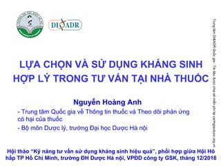 LỰA CHỌN VÀ SỬ DỤNG KHÁNG SINH
HỢP LÝ TRONG TƯ VẤN TẠI NHÀ THUỐC
Hội thảo “Kỹ năng tư vấn sử dụng kháng sinh hiệu quả”, phối hợp giữa Hội Hô
hấp TP Hồ Chí Minh, trường ĐH Dược Hà nội, VPĐD công ty GSK, tháng 12/2018
Nguyễn Hoàng Anh
- Trung tâm Quốc gia về Thông tin thuốc và Theo dõi phản ứng
có hại của thuốc
- Bộ môn Dược lý, trường Đại học Dược Hà nội
TrungtâmDI&ADRQuốcgia-Tàiliệuđượcchiasẻmiễnphítạicanhgiacduoc.org.vn
 