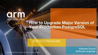 Copyright 1995-2018 Arm Limited (or its affiliates). All rights reserved.
Keisuke Suzuki
Software engineer
How to Upgrade Major Version of
Your Production PostgreSQL
2018/12/12 PGConf.ASIA
1
 