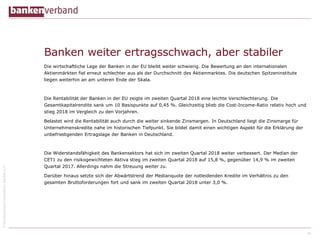 ©BundesverbanddeutscherBankene.V.
Banken weiter ertragsschwach, aber stabiler
Die wirtschaftliche Lage der Banken in der EU bleibt weiter schwierig. Die Bewertung an den internationalen
Aktienmärkten fiel erneut schlechter aus als der Durchschnitt des Aktienmarktes. Die deutschen Spitzeninstitute
liegen weiterhin an am unteren Ende der Skala.
Die Rentabilität der Banken in der EU zeigte im zweiten Quartal 2018 eine leichte Verschlechterung. Die
Gesamtkapitalrendite sank um 10 Basispunkte auf 0,45 %. Gleichzeitig blieb die Cost-Income-Ratio relativ hoch und
stieg 2018 im Vergleich zu den Vorjahren.
Belastet wird die Rentabilität auch durch die weiter sinkende Zinsmargen. In Deutschland liegt die Zinsmarge für
Unternehmenskredite nahe im historischen Tiefpunkt. Sie bildet damit einen wichtigen Aspekt für die Erklärung der
unbefriedigenden Ertragslage der Banken in Deutschland.
Die Widerstandsfähigkeit des Bankensektors hat sich im zweiten Quartal 2018 weiter verbessert. Der Median der
CET1 zu den risikogewichteten Aktiva stieg im zweiten Quartal 2018 auf 15,8 %, gegenüber 14,9 % im zweiten
Quartal 2017. Allerdings nahm die Streuung weiter zu.
Darüber hinaus setzte sich der Abwärtstrend der Medianquote der notleidenden Kredite im Verhältnis zu den
gesamten Bruttoforderungen fort und sank im zweiten Quartal 2018 unter 3,0 %.
16
 
