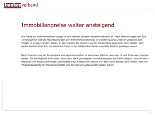 ©BundesverbanddeutscherBankene.V.
Immobilienpreise weiter ansteigend
Die Preise für Wohnimmobilien steigen in den meisten Ländern weiterhin deutlich an. Nach Berechnungen der EZB
verlangsamten sich die Wachstumsraten der Wohnimmobilienpreise im zweiten Quartal 2018 im Vergleich zum
Vorjahr in einigen Ländern etwas. In den meisten EU-Ländern lag der Preisanstieg gegenüber dem Vorjahr aber
weiter deutlich über 5%, nachdem die Preise in den letzten drei Jahren ebenfalls deutlich gestiegen waren.
Nach Einschätzung der Bundesbank sind Wohnimmobilien in deutschen Städten zwischen 15 und 30 Prozent überbe-
wertet. Die Bundesbank befürchtet, dass solch stark gestiegenen Immobilienpreise die Gefahr bergen, dass die Wert-
haltigkeit von Kreditsicherheiten überschätzt wird. Andererseits lassen sich aber keine Belege dafür finden, dass die
Vergabestandards für Immobilienkredite von den Banken aufgeweicht worden wären.
24
 