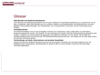 ©BundesverbanddeutscherBankene.V.
Glossar
CDS-Spreads auf staatliche Wertpapiere
CDS-Spreads auf staatliche Wertpapiere sind ein guter Indikator für die Markteinschätzung von Länderrisiken. Es ist
aber zu beachten, dass CDS-Spreads auch von anderen Faktoren wie Marktliquidität, Kontrahentenrisiko und dem
globalen Finanzumfeld abhängen, hier insbesondere vom internationalen Zinsniveau und der Risikoneigung der
Anleger.
Immobilienpreise
Immobilienpreisblasen sind mit die wichtigsten Ursachen für Finanzkrisen. Ihnen sollte daher ein besonderes
Augenmerk geschenkt werden. Die Graphik für die wichtigsten EU-Länder stellt die Preisveränderung gegenüber dem
Vorjahr in Relation zur Preisveränderung gegenüber dem gleichen Zeitpunkt vor drei Jahren. Damit lässt sich
verhältnismäßig einfach die Dynamik der Immobilienpreisentwicklung erkennen. Die Graphik für die USA zeigt einfach
die jährliche Veränderungsrate.
Verschuldung von Staat, Unternehmen und privaten Haushalten
Sowohl die Höhe der Staatsverschuldung als auch die der privaten Haushalte sind wichtige Indikatoren für die
Stabilität eines Finanzsystems. Allerdings gibt ihr Anteil am BIP nur einen groben Hinweis auf die zukünftige
Schuldentragfähigkeit.
27
 