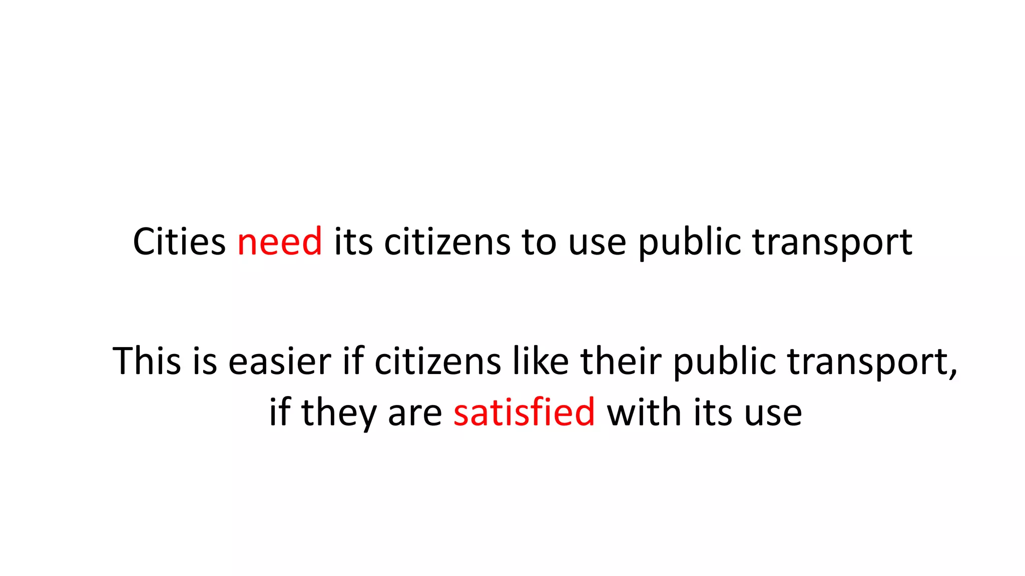 Cities need its citizens to use public transport
This is easier if citizens like their public transport,
if they are satisfied with its use
 