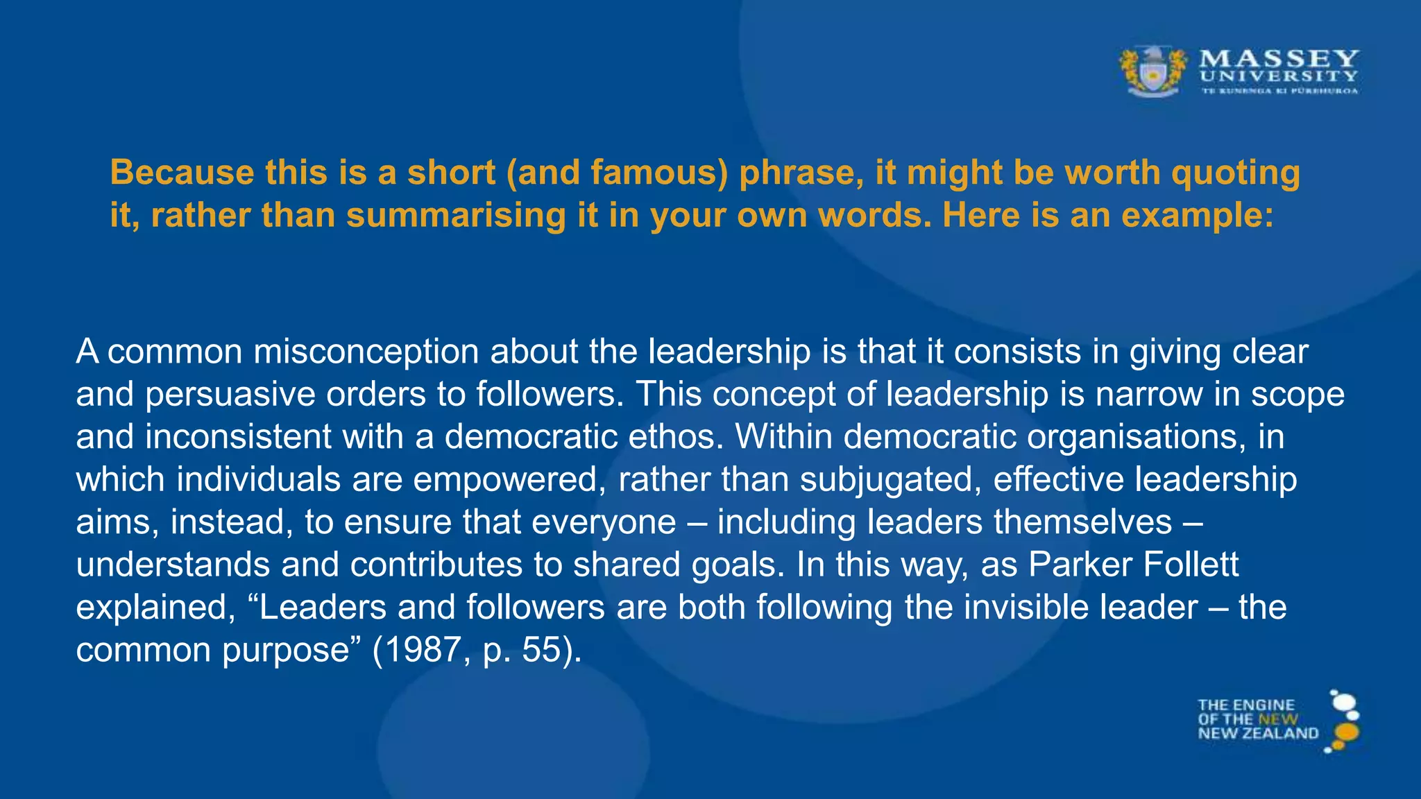 Because this is a short (and famous) phrase, it might be worth quoting
it, rather than summarising it in your own words. Here is an example:
A common misconception about the leadership is that it consists in giving clear
and persuasive orders to followers. This concept of leadership is narrow in scope
and inconsistent with a democratic ethos. Within democratic organisations, in
which individuals are empowered, rather than subjugated, effective leadership
aims, instead, to ensure that everyone – including leaders themselves –
understands and contributes to shared goals. In this way, as Parker Follett
explained, “Leaders and followers are both following the invisible leader – the
common purpose” (1987, p. 55).
 