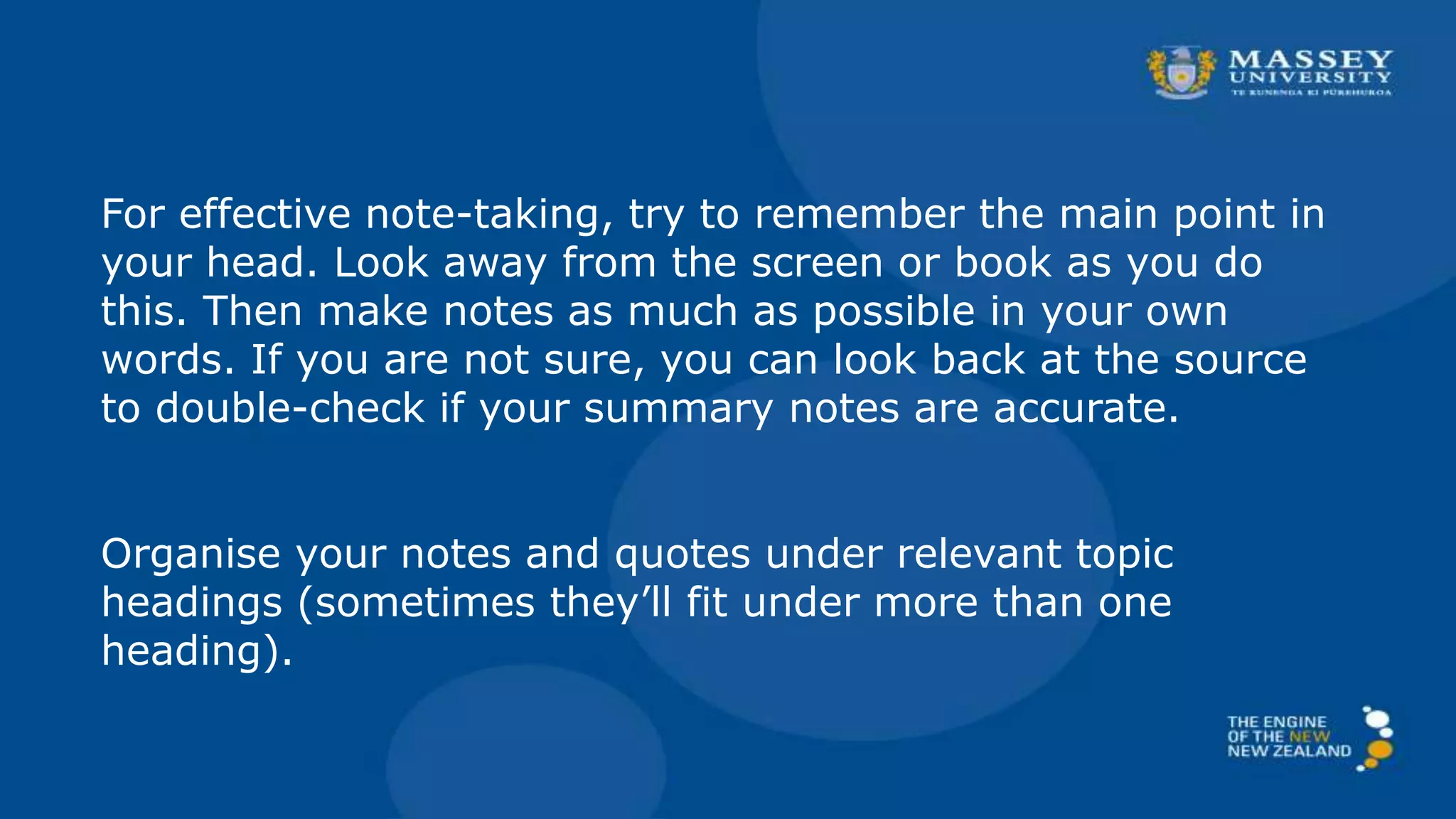 For effective note-taking, try to remember the main point in
your head. Look away from the screen or book as you do
this. Then make notes as much as possible in your own
words. If you are not sure, you can look back at the source
to double-check if your summary notes are accurate.
Organise your notes and quotes under relevant topic
headings (sometimes they’ll fit under more than one
heading).
 