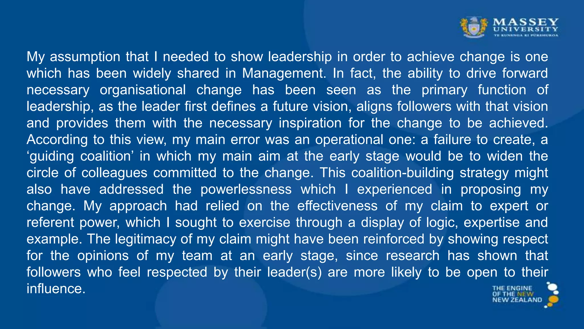 My assumption that I needed to show leadership in order to achieve change is one
which has been widely shared in Management. In fact, the ability to drive forward
necessary organisational change has been seen as the primary function of
leadership, as the leader first defines a future vision, aligns followers with that vision
and provides them with the necessary inspiration for the change to be achieved.
According to this view, my main error was an operational one: a failure to create, a
‘guiding coalition’ in which my main aim at the early stage would be to widen the
circle of colleagues committed to the change. This coalition-building strategy might
also have addressed the powerlessness which I experienced in proposing my
change. My approach had relied on the effectiveness of my claim to expert or
referent power, which I sought to exercise through a display of logic, expertise and
example. The legitimacy of my claim might have been reinforced by showing respect
for the opinions of my team at an early stage, since research has shown that
followers who feel respected by their leader(s) are more likely to be open to their
influence.
 