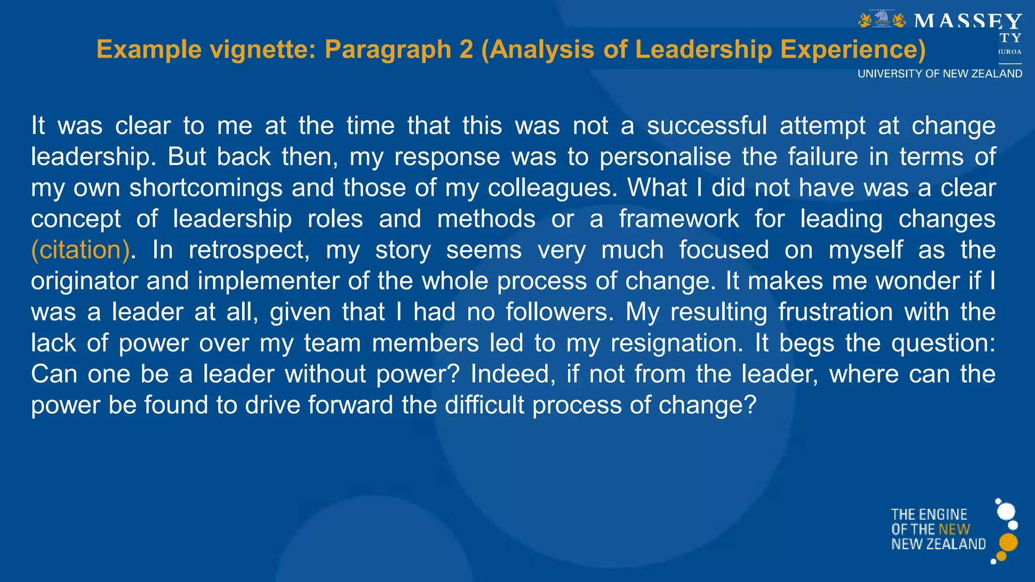 It was clear to me at the time that this was not a successful attempt at change
leadership. But back then, my response was to personalise the failure in terms of
my own shortcomings and those of my colleagues. What I did not have was a clear
concept of leadership roles and methods or a framework for leading changes
(citation). In retrospect, my story seems very much focused on myself as the
originator and implementer of the whole process of change. It makes me wonder if I
was a leader at all, given that I had no followers. My resulting frustration with the
lack of power over my team members led to my resignation. It begs the question:
Can one be a leader without power? Indeed, if not from the leader, where can the
power be found to drive forward the difficult process of change?
Example vignette: Paragraph 2 (Analysis of Leadership Experience)
 