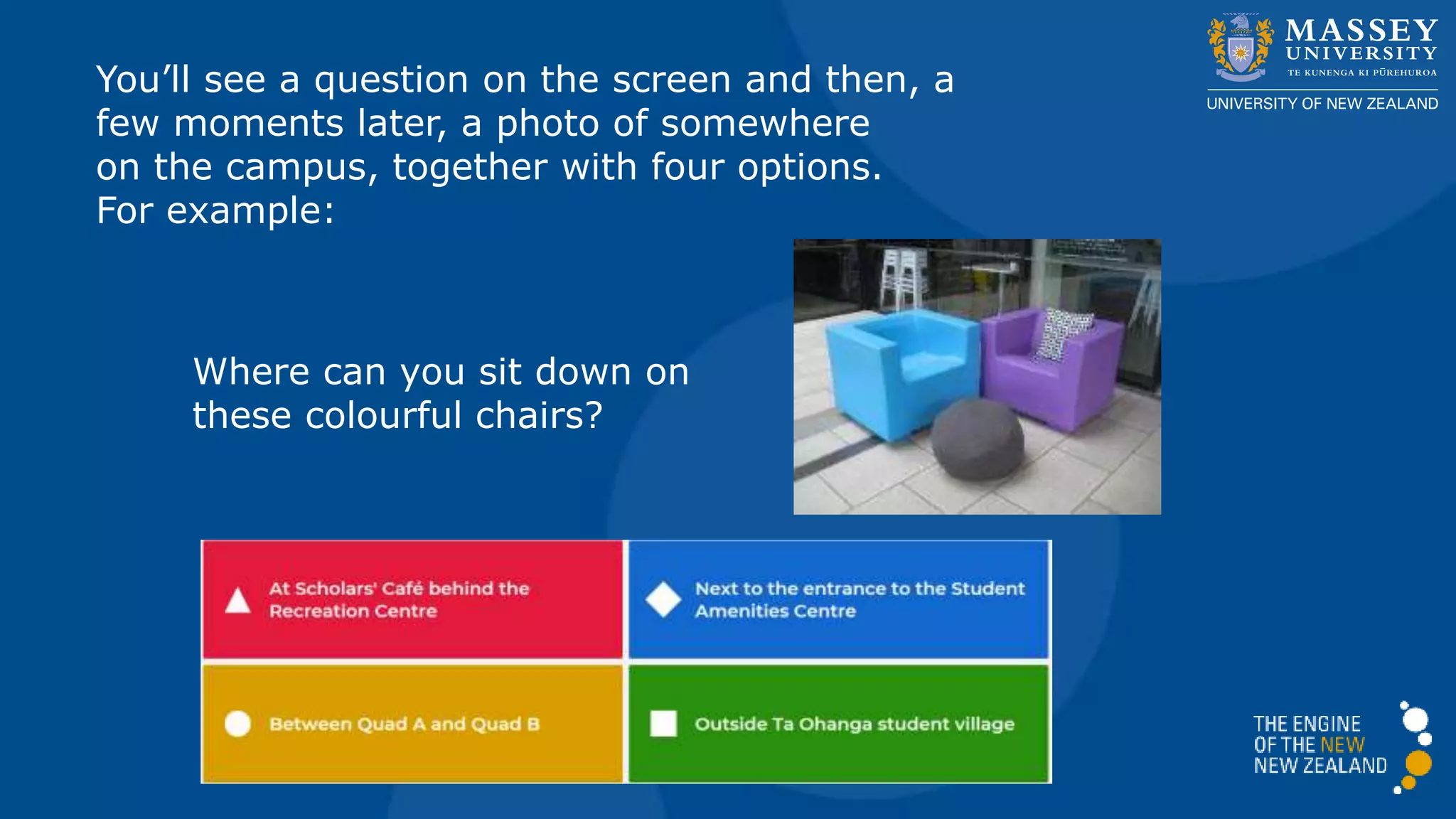 You’ll see a question on the screen and then, a
few moments later, a photo of somewhere
on the campus, together with four options.
For example:
Where can you sit down on
these colourful chairs?
 