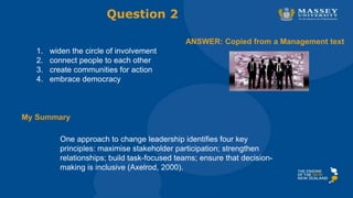 One approach to change leadership identifies four key
principles: maximise stakeholder participation; strengthen
relationships; build task-focused teams; ensure that decision-
making is inclusive (Axelrod, 2000).
1. widen the circle of involvement
2. connect people to each other
3. create communities for action
4. embrace democracy
Question 2
ANSWER: Copied from a Management text
My Summary
 