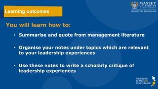 You will learn how to:
• Summarise and quote from management literature
• Organise your notes under topics which are relevant
to your leadership experiences
• Use these notes to write a scholarly critique of
leadership experiences
Learning outcomes
 