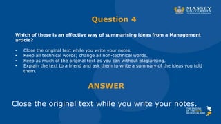 Question 4
Which of these is an effective way of summarising ideas from a Management
article?
• Close the original text while you write your notes.
• Keep all technical words; change all non-technical words.
• Keep as much of the original text as you can without plagiarising.
• Explain the text to a friend and ask them to write a summary of the ideas you told
them.
ANSWER
Close the original text while you write your notes.
 