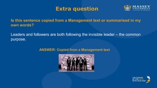 Extra question
Is this sentence copied from a Management text or summarised in my
own words?
Leaders and followers are both following the invisible leader – the common
purpose.
ANSWER: Copied from a Management text
 