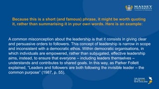Because this is a short (and famous) phrase, it might be worth quoting
it, rather than summarising it in your own words. Here is an example:
A common misconception about the leadership is that it consists in giving clear
and persuasive orders to followers. This concept of leadership is narrow in scope
and inconsistent with a democratic ethos. Within democratic organisations, in
which individuals are empowered, rather than subjugated, effective leadership
aims, instead, to ensure that everyone – including leaders themselves –
understands and contributes to shared goals. In this way, as Parker Follett
explained, “Leaders and followers are both following the invisible leader – the
common purpose” (1987, p. 55).
 