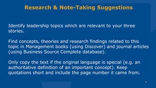 Research & Note-Taking Suggestions
Identify leadership topics which are relevant to your three
stories.
Find concepts, theories and research findings related to this
topic in Management books (using Discover) and journal articles
(using Business Source Complete database).
Only copy the text if the original language is special (e.g. an
authoritative definition of an important concept). Keep
quotations short and include the page number it came from.
 