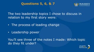 The two leadership topics I chose to discuss in
relation to my first story were:
• The process of leading change
• Leadership power
You’ll see three of the notes I made: Which topic
do they fit under?
Questions 5, 6, & 7
 