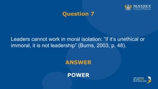 Question 7
Leaders cannot work in moral isolation: “if it’s unethical or
immoral, it is not leadership” (Burns, 2003, p. 48).
ANSWER
POWER
 