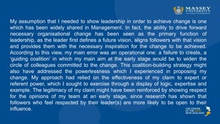 My assumption that I needed to show leadership in order to achieve change is one
which has been widely shared in Management. In fact, the ability to drive forward
necessary organisational change has been seen as the primary function of
leadership, as the leader first defines a future vision, aligns followers with that vision
and provides them with the necessary inspiration for the change to be achieved.
According to this view, my main error was an operational one: a failure to create, a
‘guiding coalition’ in which my main aim at the early stage would be to widen the
circle of colleagues committed to the change. This coalition-building strategy might
also have addressed the powerlessness which I experienced in proposing my
change. My approach had relied on the effectiveness of my claim to expert or
referent power, which I sought to exercise through a display of logic, expertise and
example. The legitimacy of my claim might have been reinforced by showing respect
for the opinions of my team at an early stage, since research has shown that
followers who feel respected by their leader(s) are more likely to be open to their
influence.
 