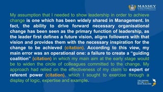 My assumption that I needed to show leadership in order to achieve
change is one which has been widely shared in Management. In
fact, the ability to drive forward necessary organisational
change has been seen as the primary function of leadership, as
the leader first defines a future vision, aligns followers with that
vision and provides them with the necessary inspiration for the
change to be achieved (citation). According to this view, my
main error was an operational one: a failure to create a “guiding
coalition” (citation) in which my main aim at the early stage would
be to widen the circle of colleagues committed to the change. My
approach had relied on the effectiveness of my claim to expert or
referent power (citation), which I sought to exercise through a
display of logic, expertise and example.
 