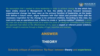 Scholarly critique of experience ‘flip-flops’ between theory and experience.
ANSWER
THEORY
My assumption that I needed to show leadership in order to achieve change is one which has
been widely shared in Management. In fact, the ability to drive forward necessary
organisational change has been seen as the primary function of leadership, as the leader
first defines a future vision, aligns followers with that vision and provides them with the
necessary inspiration for the change to be achieved (citation). According to this view, my
main error was an operational one: a failure to create a “guiding coalition” (citation) in which
my main aim at the early stage would be to widen the circle of colleagues committed to the change.
My approach had relied on the effectiveness of my claim to expert or referent power (citation),
which I sought to exercise through a display of logic, expertise and example.
 