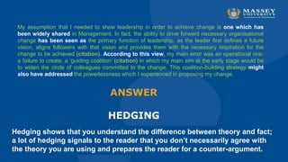 Hedging shows that you understand the difference between theory and fact;
a lot of hedging signals to the reader that you don’t necessarily agree with
the theory you are using and prepares the reader for a counter-argument.
ANSWER
HEDGING
My assumption that I needed to show leadership in order to achieve change is one which has
been widely shared in Management. In fact, the ability to drive forward necessary organisational
change has been seen as the primary function of leadership, as the leader first defines a future
vision, aligns followers with that vision and provides them with the necessary inspiration for the
change to be achieved (citation). According to this view, my main error was an operational one:
a failure to create, a ‘guiding coalition’ (citation) in which my main aim at the early stage would be
to widen the circle of colleagues committed to the change. This coalition-building strategy might
also have addressed the powerlessness which I experienced in proposing my change.
 