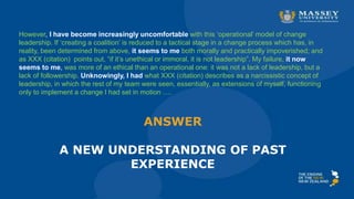 ANSWER
A NEW UNDERSTANDING OF PAST
EXPERIENCE
However, I have become increasingly uncomfortable with this ‘operational’ model of change
leadership. If ‘creating a coalition’ is reduced to a tactical stage in a change process which has, in
reality, been determined from above, it seems to me both morally and practically impoverished; and
as XXX (citation) points out, “if it’s unethical or immoral, it is not leadership”. My failure, it now
seems to me, was more of an ethical than an operational one: it was not a lack of leadership, but a
lack of followership. Unknowingly, I had what XXX (citation) describes as a narcissistic concept of
leadership, in which the rest of my team were seen, essentially, as extensions of myself, functioning
only to implement a change I had set in motion ….
 