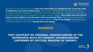 ANSWER
THEY CONTRAST MY ORIGINAL UNDERSTANDING OF THE
EXPERIENCE WITH MY CURRENT UNDERSTANDING
(INFORMED BY CRITICAL READING OF THEORY)
My failure, it now seems to me, was more of an ethical than an operational one: it was not a lack
of leadership, but a lack of followership. Unknowingly, I had what XXX (citation) describes as a
narcissistic concept of leadership, in which the rest of my team were seen, essentially, as extensions
of myself, functioning only to implement a change I had set in motion. My problem was not a lack of
power, but the inability to see the power which was already there; distributed among my team
members, rather than concentrated in myself. My attempt to impose my change may actually have
inhibited the power of my team to develop their own change.
 