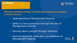 SUMMARY
• understanding of Management theories
• ability to view experience through the lens of
Management theories
• learning about yourself through reflection
• learning about the value and / or limitations of
Management theories
Effective scholarly critique of leadership experience provides
evidence of your:
 