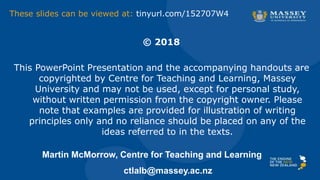 © 2018
This PowerPoint Presentation and the accompanying handouts are
copyrighted by Centre for Teaching and Learning, Massey
University and may not be used, except for personal study,
without written permission from the copyright owner. Please
note that examples are provided for illustration of writing
principles only and no reliance should be placed on any of the
ideas referred to in the texts.
Martin McMorrow, Centre for Teaching and Learning
ctlalb@massey.ac.nz
These slides can be viewed at: tinyurl.com/152707W4
 
