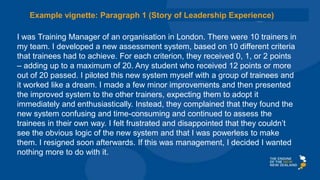 I was Training Manager of an organisation in London. There were 10 trainers in
my team. I developed a new assessment system, based on 10 different criteria
that trainees had to achieve. For each criterion, they received 0, 1, or 2 points
– adding up to a maximum of 20. Any student who received 12 points or more
out of 20 passed. I piloted this new system myself with a group of trainees and
it worked like a dream. I made a few minor improvements and then presented
the improved system to the other trainers, expecting them to adopt it
immediately and enthusiastically. Instead, they complained that they found the
new system confusing and time-consuming and continued to assess the
trainees in their own way. I felt frustrated and disappointed that they couldn’t
see the obvious logic of the new system and that I was powerless to make
them. I resigned soon afterwards. If this was management, I decided I wanted
nothing more to do with it.
Example vignette: Paragraph 1 (Story of Leadership Experience)
 