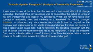 It was clear to me at the time that this was not a successful attempt at change
leadership. But back then, my response was to personalise the failure in terms of
my own shortcomings and those of my colleagues. What I did not have was a clear
concept of leadership roles and methods or a framework for leading changes
(citation). In retrospect, my story seems very much focused on myself as the
originator and implementer of the whole process of change. It makes me wonder if I
was a leader at all, given that I had no followers. My resulting frustration with the
lack of power over my team members led to my resignation. It begs the question:
Can one be a leader without power? Indeed, if not from the leader, where can the
power be found to drive forward the difficult process of change?
Example vignette: Paragraph 2 (Analysis of Leadership Experience)
 
