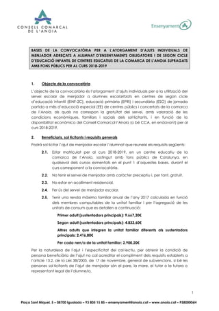 Plaça Sant Miquel, 5 – 08700 Igualada – 93 805 15 85 – ensenyament@anoia.cat – www.anoia.cat – P5800006H
1
BASES DE LA CONVOCATÒRIA PER A L’ATORGAMENT D’AJUTS INDIVIDUALS DE
MENJADOR ADREÇATS A ALUMNAT D’ENSENYAMENTS OBLIGATORIS I DE SEGON CICLE
D’EDUCACIÓ INFANTIL DE CENTRES EDUCATIUS DE LA COMARCA DE L’ANOIA SUFRAGATS
AMB FONS PÚBLICS PER AL CURS 2018-2019
1. Objecte de la convocatòria
L’objecte de la convocatòria és l’atorgament d’ajuts individuals per a la utilització del
servei escolar de menjador a alumnes escolaritzats en centres de segon cicle
d’educació infantil (EINF-2C), educació primària (EPRI) i secundària (ESO) de jornada
partida a més d’educació especial (EE) de centres públics i concertats de la comarca
de l’Anoia, als quals no correspon la gratuïtat del servei, amb valoració de les
condicions econòmiques, familiars i socials dels sol·licitants, i en funció de la
disponibilitat econòmica del Consell Comarcal l’Anoia (o bé CCA, en endavant) per al
curs 2018-2019.
2. Beneficiaris, sol·licitants i requisits generals
Podrà sol·licitar l’ajut de menjador escolar l’alumnat que reuneixi els requisits següents:
2.1. Estar matriculat per al curs 2018-2019, en un centre educatiu de la
comarca de l’Anoia, sostingut amb fons públics de Catalunya, en
qualsevol dels cursos esmentats en el punt 1 d’aquestes bases, durant el
curs corresponent a la convocatòria.
2.2. No tenir el servei de menjador amb caràcter preceptiu i, per tant, gratuït.
2.3. No estar en acolliment residencial.
2.4. Fer ús del servei de menjador escolar.
2.5. Tenir una renda màxima familiar anual de l’any 2017 calculada en funció
dels membres computables de la unitat familiar i per l’agregació de les
unitats de consum que es detallen a continuació:
Primer adult (sustentadors principals): 9.667,30€
Segon adult (sustentadors principals): 4.833,60€
Altres adults que integren la unitat familiar diferents als sustentadors
principals: 2.416,80€
Per cada nen/a de la unitat familiar: 2.900,20€
Per la naturalesa de l’ajut i l’especificitat del col·lectiu, per obtenir la condició de
persona beneficiària de l’ajut no cal acreditar el compliment dels requisits establerts a
l’article 13.2. de la Llei 38/2003, de 17 de novembre, general de subvencions, si bé les
persones sol·licitants de l’ajut de menjador són el pare, la mare, el tutor o la tutora o
representant legal de l’alumne/a.
 