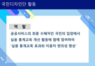 국민디자인단 활동
역 할
공공서비스의 최종 수혜자인 국민의 입장에서
실용 통계교육 개선 활동에 함께 참여하여
‘실용 통계교육 효과와 이용자 편의성 향상’
 