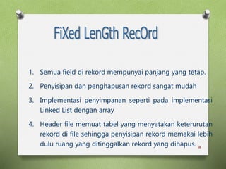 16
1. Semua field di rekord mempunyai panjang yang tetap.
2. Penyisipan dan penghapusan rekord sangat mudah
3. Implementasi penyimpanan seperti pada implementasi
Linked List dengan array
4. Header file memuat tabel yang menyatakan keterurutan
rekord di file sehingga penyisipan rekord memakai lebih
dulu ruang yang ditinggalkan rekord yang dihapus.
 