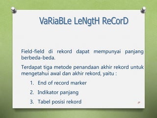 17
Field-field di rekord dapat mempunyai panjang
berbeda-beda.
Terdapat tiga metode penandaan akhir rekord untuk
mengetahui awal dan akhir rekord, yaitu :
1. End of record marker
2. Indikator panjang
3. Tabel posisi rekord
 
