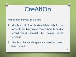 22
Pembuatan berkas, ada 2 cara :
1. Membuat struktur berkas lebih dahulu dan
menentukan banyaknya record, baru kemudian
record-record dimuat ke dalam berkas
tersebut.
2. Membuat berkas dengan cara merekam record
demi record.
 