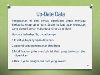 23
Pengubahan isi dari berkas diperlukan untuk menjaga
berkas itu tetap up to date. Selain itu juga agar keputusan
yang diambil benar, maka data harus up to date.
Up-date terhadap file, dapat berupa :
1.Insert yaitu penyisipan data baru
2.Append yaitu penambahan data baru
3.Modification yaitu merubah isi data yang tersimpan jika
diperlukan
4.Delete yaitu menghapus data yang invalid
 