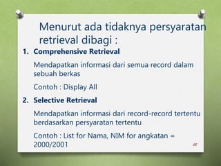 25
Menurut ada tidaknya persyaratan
retrieval dibagi :
1. Comprehensive Retrieval
Mendapatkan informasi dari semua record dalam
sebuah berkas
Contoh : Display All
2. Selective Retrieval
Mendapatkan informasi dari record-record tertentu
berdasarkan persyaratan tertentu
Contoh : List for Nama, NIM for angkatan =
2000/2001
 