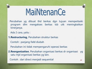 26
Perubahan yg dibuat thd berkas dgn tujuan memperbaiki
program dlm mengakses berkas tsb utk meningkatkan
kinerjanya.
Ada 2 cara, yaitu :
1.Restructuring, Perubahan struktur berkas
Contoh : panjang field diubah
Perubahan ini tidak mempengaruhi operasi berkas
2.Reorganization, Perubahan organisasi berkas dr organisasi yg
satu mjd organisasi berkas yg lain.
Contoh : dari direct menjadi sequential
 