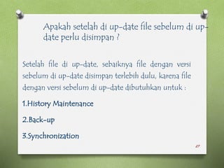 27
Setelah file di up-date, sebaiknya file dengan versi
sebelum di up-date disimpan terlebih dulu, karena file
dengan versi sebelum di up-date dibutuhkan untuk :
1.History Maintenance
2.Back-up
3.Synchronization
Apakah setelah di up-date file sebelum di up-
date perlu disimpan ?
 