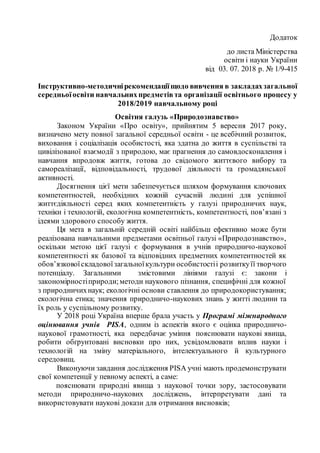 1
Додаток
до листа Міністерства
освіти і науки України
від 03. 07. 2018 р. № 1/9-415
Інструктивно-методичнірекомендаціїщодо вивчення в закладахзагальної
середньоїосвіти навчальнихпредметів та організації освітнього процесу у
2018/2019 навчальному році
Освітня галузь «Природознавство»
Законом України «Про освіту», прийнятим 5 вересня 2017 року,
визначено мету повної загальної середньої освіти - це всебічний розвиток,
виховання і соціалізація особистості, яка здатна до життя в суспільстві та
цивілізованої взаємодії з природою, має прагнення до самовдосконалення і
навчання впродовж життя, готова до свідомого життєвого вибору та
самореалізації, відповідальності, трудової діяльності та громадянської
активності.
Досягнення цієї мети забезпечується шляхом формування ключових
компетентностей, необхідних кожній сучасній людині для успішної
життєдіяльності серед яких компетентність у галузі природничих наук,
техніки і технологій, екологічна компетентність, компетентності, пов’язані з
ідеями здорового способу життя.
Ця мета в загальній середній освіті найбільш ефективно може бути
реалізована навчальними предметами освітньої галузі «Природознавство»,
оскільки метою цієї галузі є формування в учнів природничо-наукової
компетентності як базової та відповідних предметних компетентностей як
обов’язковоїскладовоїзагальноїкультури особистостіі розвиткуїї творчого
потенціалу. Загальними змістовими лініями галузі є: закони і
закономірностіприроди;методи наукового пізнання, специфічні для кожної
з природничихнаук; екологічні основи ставлення до природокористування;
екологічна етика; значення природничо-наукових знань у житті людини та
їх роль у суспільному розвитку.
У 2018 році Україна вперше брала участь у Програмі міжнародного
оцінювання учнів PISA, одним із аспектів якого є оцінка природничо-
наукової грамотності, яка передбачає уміння пояснювати наукові явища,
робити обґрунтовані висновки про них, усвідомлювати вплив науки і
технологій на зміну матеріального, інтелектуального й культурного
середовищ.
Виконуючи завдання дослідження PISA учні мають продемонструвати
свої компетенції у певному аспекті, а саме:
пояснювати природні явища з наукової точки зору, застосовувати
методи природничо-наукових досліджень, інтерпретувати дані та
використовувати наукові докази для отримання висновків;
 