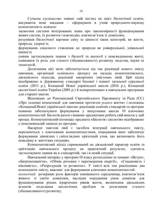 10
Сучасне суспільство змінює свій погляд на зміст біологічної освіти,
висуваючи нове завдання – сформувати в учнів природничо-наукову
компетентність шляхом:
засвоєння системи інтегрованих знань про закономірності функціонування
живих систем, їх розвиток і взаємодію, взаємозв’язок із довкіллям;
розуміння біологічної картини світу та цінності таких категорій, як життя,
природа, здоров’я;
формування свідомого ставлення до природи як універсальної, унікальної
цінності;
уміння застосовувати знання з біології та екології у повсякденному житті,
оцінювати їх роль для сталого (збалансованого) розвитку людства, науки та
технологій.
Досягнення цієї мети забезпечується під час реалізації нового змісту
навчання, організації освітнього процесу на засадах компетентнісного,
діяльнісного підходів, реалізації наскрізних змістових ліній. Цей підхід
відображено в Державному стандарті базової і повної загальної середньої
освіти (2011 р.), Концепції Нової української школи (2016 р.), Концепції
екологічної освіти України (2001 р.) й конкретизовано в навчальних програмах
для старшої школи.
Відповідно до Рекомендації Європейського Парламенту та Ради (ЄС)
«Про основні компетенції для навчання протягом усього життя» і положень
«Концепції Нової української школи» реалізація освітніх стандартів та програм
повинна забезпечувати формування у випускника школи 10 ключових
компетентностей. Біологія разом з іншими предметами робить свій внесок у цей
процес. Компетентнісний потенціал предмета «Біологія і екологія» відображено
у пояснювальній записці до програм.
Наскрізні змістові лінії є засобом інтеграції навчального змісту,
корелюються з ключовими компетентностями, опанування яких забезпечує
формування ціннісних і світоглядних орієнтацій учня, що визначають його
поведінку в життєвих ситуаціях.
Компетентнісний підхід спрямований на діяльнісний характер освіти та
орієнтацію навчального процесу на практичний результат, здатність
застосовувати знання як в стандартній, так і в новій ситуації.
Навчальний матеріал у програмі10 класу розподілено за темами: «Вступ»,
«Біорізноманіття», «Обмін речовин і перетворення енергії», «Спадковість і
мінливість», «Репродукція та розвиток». У змісті всіх тем реалізовано два
компоненти змісту, важливі для формування ключових компетентностей:
екологічній розкриває роль факторів зовнішнього середовища, взаємозв’язок
живого зі своїм довкіллям, наслідки порушення умов довкілля для
функціонування різних ієрархічних рівнів життя, визначення діяльнісних
аспектів подолання екологічних проблем та досягнення сталого
(збалансованого) розвитку;
 