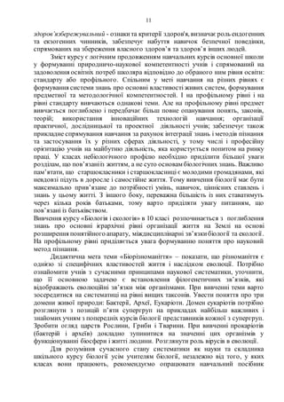 11
здоров’язбережувальний - ознакита критерії здоров'я, визначає роль ендогенних
та екзогенних чинників, забезпечує набуття навичок безпечної поведінки,
спрямованих на збереження власного здоров’я та здоров’я інших людей.
Зміст курсу є логічним продовженням навчальних курсів основної школи
у формуванні природничо-наукової компетентності учнів і спрямований на
задоволення освітніх потреб школяра відповідно до обраного ним рівня освіти:
стандарту або профільного. Спільним у меті навчання на різних рівнях є
формування системи знань про основні властивості живих систем, формування
предметної та методологічної компетентностей. І на профільному рівні і на
рівні стандарту вивчаються однакові теми. Але на профільному рівні предмет
вивчається поглиблено і передбачає більш повне опанування понять, законів,
теорій; використання інноваційних технологій навчання; організації
практичної, дослідницької та проектної діяльності учнів; забезпечує також
прикладне спрямування навчання за рахунок інтеграції знань і методів пізнання
та застосування їх у різних сферах діяльності, у тому числі і професійну
орієнтацію учнів на майбутню діяльність, яка користується попитом на ринку
праці. У класах небіологічного профілю необхідно приділити більшої уваги
розділам, що пов’язанііз життям, а не суто основам біологічних знань. Важливо
пам’ятати, що старшокласники і старшокласниці є молодими громадянами, які
невдовзі підуть в доросле і самостійне життя. Тому вивчення біології має бути
максимально прив’язане до потрібності умінь, навичок, ціннісних ставлень і
знань у цьому житті. З іншого боку, переважна більшість із них ставатимуть
через кілька років батьками, тому варто приділяти увагу питанням, що
пов’язані із батьківством.
Вивчення курсу «Біологія і екологія» в 10 класі розпочинається з поглиблення
знань про основні ієрархічні рівні організації життя на Землі на основі
розширення понятійного апарату, міждисциплінарні зв’язкибіології та екології.
На профільному рівні приділяється увага формуванню поняття про науковий
метод пізнання.
Дидактична мета теми «Біорізноманіття» – показати, що різноманіття є
однією зі специфічних властивостей життя і наслідком еволюції. Потрібно
ознайомити учнів з сучасними принципами наукової систематики, уточнити,
що її основною задачею є встановлення філогенетичних зв’язків, які
відображають еволюційні зв’язки між організмами. При вивченні теми варто
зосередитися на систематиці на рівні вищих таксонів. Увести поняття про три
домени живої природи: Бактерії, Археї, Еукаріоти. Домен еукаріотів потрібно
розглянути з позицій п’яти супергруп на прикладах найбільш важливих і
знайомих учням з попередніх курсів біології представників кожної з супергруп.
Зробити огляд царств Рослини, Гриби і Тварини. При вивченні прокаріотів
(бактерій і археїв) докладно зупинитися на значенні цих організмів у
функціонуванні біосфери і житті людини. Розглянути роль вірусів в еволюції.
Для розуміння сучасного стану систематики як науки та складника
шкільного курсу біології усім учителям біології, незалежно від того, у яких
класах вони працюють, рекомендуємо опрацювати навчальний посібник
 