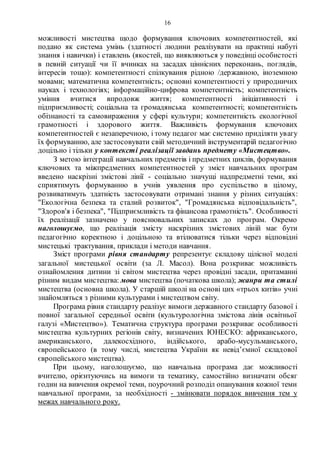16
можливості мистецтва щодо формування ключових компетентностей, які
подано як система умінь (здатності людини реалізувати на практиці набуті
знання і навички) і ставлень (якостей, що виявляються у поведінці особистості
в певній ситуації чи її вчинках на засадах ціннісних переконань, поглядів,
інтересів тощо): компетентності спілкування рідною /державною, іноземною
мовами; математична компетентність; основні компетентності у природничих
науках і технологіях; інформаційно-цифрова компетентність; компетентність
уміння вчитися впродовж життя; компетентності ініціативності і
підприємливості; соціальна та громадянська компетентності; компетентність
обізнаності та самовираження у сфері культури; компетентність екологічної
грамотності і здорового життя. Важливість формування ключових
компетентностей є незаперечною, і тому педагог має системно приділяти увагу
їх формуванню, але застосовувати свій методичний інструментарій педагогічно
доцільно і тільки у контексті реалізації завдань предмету «Мистецтво».
З метою інтеграції навчальних предметів і предметних циклів, формування
ключових та міжпредметних компетентностей у зміст навчальних програм
введено наскрізні змістові лінії - соціально значущі надпредметні теми, які
сприятимуть формуванню в учнів уявлення про суспільство в цілому,
розвиватимуть здатність застосовувати отримані знання у різних ситуаціях:
"Екологічна безпека та сталий розвиток", "Громадянська відповідальність",
"Здоров'я і безпека", "Підприємливість та фінансова грамотність". Особливості
їх реалізації зазначено у пояснювальних записках до програм. Окремо
наголошуємо, що реалізація змісту наскрізних змістових ліній має бути
педагогічно коректною і доцільною та втілюватися тільки через відповідні
мистецькі трактування, приклади і методи навчання.
Зміст програми рівня стандарту репрезентує складову цілісної моделі
загальної мистецької освіти (за Л. Масол). Вона розкриває можливість
ознайомлення дитини зі світом мистецтва через провідні засади, притаманні
різним видам мистецтва: мова мистецтва (початкова школа); жанри та стилі
мистецтва (основна школа). У старшій школі на основі цих «трьох китів» учні
знайомляться з різними культурами і мистецтвом світу.
Програма рівня стандарту реалізує вимоги державного стандарту базової і
повної загальної середньої освіти (культурологічна змістова лінія освітньої
галузі «Мистецтво»). Тематична структура програми розкриває особливості
мистецтва культурних регіонів світу, визначених ЮНЕСКО: африканського,
американського, далекосхідного, індійського, арабо-мусульманського,
європейського (в тому числі, мистецтва України як невід’ємної складової
європейського мистецтва).
При цьому, наголошуємо, що навчальна програма дає можливості
вчителю, орієнтуючись на вимоги та тематику, самостійно визначати обсяг
годин на вивчення окремої теми, поурочний розподіл опанування кожної теми
навчальної програми, за необхідності - змінювати порядок вивчення тем у
межах навчального року.
 